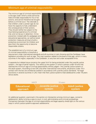 49Legal minimum ages and the realization of adolescents’ rights
The minimum age of criminal responsibility
is the age under which a child cannot be
held criminally responsible for his or her
actions, and cannot therefore be brought
before a criminal court. The rationale is
that children under a certain age do not
have the capacity to fully understand
the consequences of their actions.
They should neither be subject to the
traumatizing experience of a criminal
trial, and nor be put in detention. Crime
prevention instead calls for pedagogic and
educational approaches, as well as social
protection measures aiming to build a
protective environment for children and
give them the opportunity to become
responsible citizens.
The establishment of a minimum age
of criminal responsibility is therefore a
requirement under international standards and all countries in Latin America and the Caribbean have
legislation providing for such an age. The main question relates to the level of that age, which in many
countries in the region, especially in the Caribbean, is very low and under acceptable limits.
A separate but related issue concerns the upper limit for being protected under the juvenile justice
system – the age of penal majority. This refers to the system in which a person under-18 who has
reached the minimum age of criminal responsibility will be judged – the juvenile justice system or
the adult system. According to the CRC and other international instruments, all persons under 18 in
contact with the law are entitled be treated in accordance with juvenile justice standards. Yet legal
provisions in several countries in LAC mean that their justice systems treat adolescents under 18 years
old as adults.
An additional question, examined in the section on intersection among minimum ages, concerns
adolescents’ ability to bring a case to court, in civil, administrative and criminal proceedings.
Comparison between the age of criminal responsibility and legal capacity sheds light on the various
ways in which justice systems approach adolescents.
Minimum age of criminal responsibility
Juvenile justice
system
Adult justice
system
Educational
approach
MACR 18 years
 