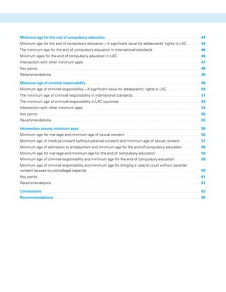 Minimum age for the end of compulsory education 	 44
Minimum age for the end of compulsory education – A significant issue for adolescents’ rights in LAC 	 44
The minimum age for the end of compulsory education in international standards 	 46
Minimum ages for the end of compulsory education in LAC 	 46
Intersection with other minimum ages 	 47
Key points 	 48
Recommendations 	 48
Minimum age of criminal responsibility 	 49
Minimum age of criminal responsibility – A significant issue for adolescents’ rights in LAC 	 50
The minimum age of criminal responsibility in international standards 	 51
The minimum age of criminal responsibility in LAC countries 	 52
Intersection with other minimum ages 	 54
Key points 	 55
Recommendations 	 55
Intersection among minimum ages 	 56
Minimum age for marriage and minimum age of sexual consent 	 56
Minimum age of medical consent (without parental consent) and minimum age of sexual consent 	 57
Minimum age of admission to employment and minimum age for the end of compulsory education 	 58
Minimum age for marriage and minimum age for the end of compulsory education 	 59
Minimum age of criminal responsibility and minimum age for the end of compulsory education 	 59
Minimum age of criminal responsibility and minimum age for bringing a case to court without parental
consent (access to justice/legal capacity) 	 60
Key points 	 61
Recommendations 	 61
Conclusions 	 62
Recommendations 	 65
 
