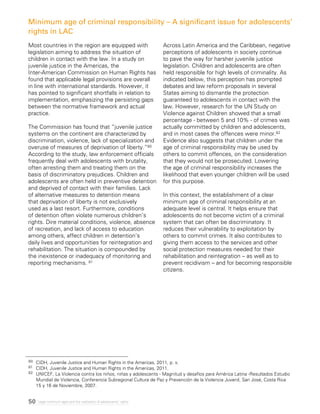 50 Legal minimum ages and the realization of adolescents’ rights
Most countries in the region are equipped with
legislation aiming to address the situation of
children in contact with the law. In a study on
juvenile justice in the Americas, the
Inter-American Commission on Human Rights has
found that applicable legal provisions are overall
in line with international standards. However, it
has pointed to significant shortfalls in relation to
implementation, emphasizing the persisting gaps
between the normative framework and actual
practice.
The Commission has found that “juvenile justice
systems on the continent are characterized by
discrimination, violence, lack of specialization and
overuse of measures of deprivation of liberty.”80
According to the study, law enforcement officials
frequently deal with adolescents with brutality,
often arresting them and treating them on the
basis of discriminatory prejudices. Children and
adolescents are often held in preventive detention
and deprived of contact with their families. Lack
of alternative measures to detention means
that deprivation of liberty is not exclusively
used as a last resort. Furthermore, conditions
of detention often violate numerous children’s
rights. Dire material conditions, violence, absence
of recreation, and lack of access to education
among others, affect children in detention’s
daily lives and opportunities for reintegration and
rehabilitation. The situation is compounded by
the inexistence or inadequacy of monitoring and
reporting mechanisms. 81
Across Latin America and the Caribbean, negative
perceptions of adolescents in society continue
to pave the way for harsher juvenile justice
legislation. Children and adolescents are often
held responsible for high levels of criminality. As
indicated below, this perception has prompted
debates and law reform proposals in several
States aiming to dismantle the protection
guaranteed to adolescents in contact with the
law. However, research for the UN Study on
Violence against Children showed that a small
percentage - between 5 and 10% - of crimes was
actually committed by children and adolescents,
and in most cases the offences were minor.82
Evidence also suggests that children under the
age of criminal responsibility may be used by
others to commit offences, on the consideration
that they would not be prosecuted. Lowering
the age of criminal responsibility increases the
likelihood that even younger children will be used
for this purpose.
In this context, the establishment of a clear
minimum age of criminal responsibility at an
adequate level is central. It helps ensure that
adolescents do not become victim of a criminal
system that can often be discriminatory. It
reduces their vulnerability to exploitation by
others to commit crimes. It also contributes to
giving them access to the services and other
social protection measures needed for their
rehabilitation and reintegration – as well as to
prevent recidivism – and for becoming responsible
citizens.
Minimum age of criminal responsibility – A significant issue for adolescents’
rights in LAC
80 	 CIDH, Juvenile Justice and Human Rights in the Americas, 2011, p. x.
81	 CIDH, Juvenile Justice and Human Rights in the Americas, 2011.
82 	 UNICEF, La Violencia contra los niños, niñas y adolescents - Magnitud y desafíos para América Latina -Resultados Estudio
Mundial de Violencia, Conferencia Subregional Cultura de Paz y Prevención de la Violencia Juvenil, San José, Costa Rica
15 y 16 de Noviembre, 2007.
 