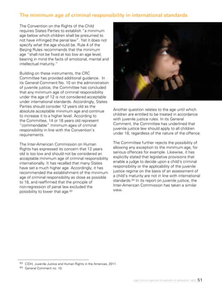 51Legal minimum ages and the realization of adolescents’ rights
The Convention on the Rights of the Child
requires States Parties to establish “a minimum
age below which children shall be presumed to
not have infringed the penal law”. Yet it does not
specify what the age should be. Rule 4 of the
Beijing Rules recommends that the minimum
age “shall not be fixed at too low an age level,
bearing in mind the facts of emotional, mental and
intellectual maturity.”
Building on these instruments, the CRC
Committee has provided additional guidance. In
its General Comment No. 10 on the administration
of juvenile justice, the Committee has concluded
that any minimum age of criminal responsibility
under the age of 12 is not considered acceptable
under international standards. Accordingly, States
Parties should consider 12 years old as the
absolute acceptable minimum age and continue
to increase it to a higher level. According to
the Committee, 14 or 16 years old represent
“commendable” minimum ages of criminal
responsibility in line with the Convention’s
requirements.
The Inter-American Commission on Human
Rights has expressed its concern that 12 years
old is too low and should not be considered an
acceptable minimum age of criminal responsibility
internationally. It has recalled that many States
have set a much higher age. Accordingly, it has
recommended the establishment of the minimum
age of criminal responsibility as close as possible
to 18, and reaffirmed that the principle of
non-regression of penal law excluded the
possibility to lower that age.83
Another question relates to the age until which
children are entitled to be treated in accordance
with juvenile justice rules. In its General
Comment, the Committee has underlined that
juvenile justice law should apply to all children
under 18, regardless of the nature of the offence.
The Committee further rejects the possibility of
allowing any exception to the minimum age, for
serious offences for example. Likewise, it has
explicitly stated that legislative provisions that
enable a judge to decide upon a child’s criminal
responsibility or the applicability of the juvenile
justice regime on the basis of an assessment of
a child’s maturity are not in line with international
standards.84 In its report on juvenile justice, the
Inter-American Commission has taken a similar
view.
The minimum age of criminal responsibility in international standards
83 	 CIDH, Juvenile Justice and Human Rights in the Americas, 2011.
84 	 General Comment no. 10.
 