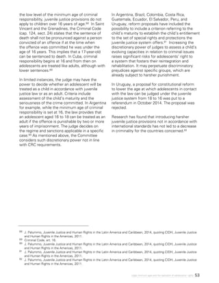 53Legal minimum ages and the realization of adolescents’ rights
the low level of the minimum age of criminal
responsibility, juvenile justice provisions do not
apply to children over 16 years of age.88 In Saint
Vincent and the Grenadines, the Criminal Code
(cap. 124, sect. 24) states that the sentence of
death shall not be pronounced against a person
convicted of an offence if at the time when
the offence was committed he was under the
age of 16 years. This implies that a 17-year-old
can be sentenced to death. In Cuba, criminal
responsibility begins at 16 and from then on
adolescents are treated like adults, although with
lower sentences.89
In limited instances, the judge may have the
power to decide whether an adolescent will be
treated as a child in accordance with juvenile
justice law or as an adult. Criteria include
assessment of the child’s maturity and the
seriousness of the crime committed. In Argentina
for example, while the minimum age of criminal
responsibility is set at 16, the law provides that
an adolescent aged 16 to 18 can be treated as an
adult if the offence is punishable by two or more
years of imprisonment. The judge decides on
the regime and sanctions applicable in a specific
case.90 As mentioned above, the Committee
considers such discretionary power not in line
with CRC requirements.
In Argentina, Brazil, Colombia, Costa Rica,
Guatemala, Ecuador, El Salvador, Peru, and
Uruguay, reform proposals have included the
possibility to include a criterion referring to the
child’s maturity to establish the child’s entitlement
to the set of special rights and protections the
juvenile justice system offers.91 Increasing the
discretionary power of judges to assess a child’s
evolving capacities in relation to criminal issues
raises significant risks for adolescents’ right to
a system that fosters their reintegration and
rehabilitation. It may perpetuate discriminatory
prejudices against specific groups, which are
already subject to harsher punishment.
In Uruguay, a proposal for constitutional reform
to lower the age at which adolescents in contact
with the law can be judged under the juvenile
justice system from 18 to 16 was put to a
referendum in October 2014. The proposal was
rejected.
Research has found that introducing harsher
juvenile justice provisions not in accordance with
international standards has not led to a decrease
in criminality for the countries concerned.92
88 	 J. Palummo, Juvenile Justice and Human Rights in the Latin America and Caribbean, 2014, quoting CIDH, Juvenile Justice
and Human Rights in the Americas, 2011.
89 	 Criminal Code, art. 16.
90 	 J. Palummo, Juvenile Justice and Human Rights in the Latin America and Caribbean, 2014, quoting CIDH, Juvenile Justice
and Human Rights in the Americas, 2011.
91 	 J. Palummo, Juvenile Justice and Human Rights in the Latin America and Caribbean, 2014, quoting CIDH, Juvenile Justice
and Human Rights in the Americas, 2011.
92	 J. Palummo, Juvenile Justice and Human Rights in the Latin America and Caribbean, 2014, quoting CIDH, Juvenile Justice
and Human Rights in the Americas, 2011.
 