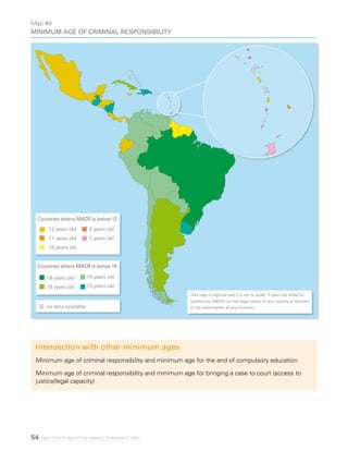 54 Legal minimum ages and the realization of adolescents’ rights
Intersection with other minimum ages
Minimum age of criminal responsibility and minimum age for the end of compulsory education
Minimum age of criminal responsibility and minimum age for bringing a case to court (access to
justice/legal capacity)
This map is stylized and it is not to scale. It does not reflect a
position by UNICEF on the legal status of any country or territory
or the delimitation of any frontiers.
Map #4
Minimum age of criminal responsibility
Countries where MACR is below 12
12 years old
11 years old
10 years old
Countries where MACR is below 18
18 years old
16 years old
14 years old
13 years old
8 years old
7 years old
no data available
 