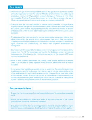 55Legal minimum ages and the realization of adolescents’ rights
•	The minimum age of criminal responsibility defines the age at which a child can be held
criminally responsible for his or her actions. While the CRC Committee has set the age at
an absolute minimum of 12 years old, it considers that ages in the range of 14 to 16 are
commendable. The Inter-American Commission on Human Rights considers the age of
12 as unacceptably low and recommends an age as close as possible to 18.
•	The upper limit age for the applicability of juvenile justice provisions – or age of penal
majority – defines the age until which someone in contact with the law is dealt with under
the juvenile justice system. As provided by the CRC and other instruments, all children
and adolescents under 18 years old should enjoy the protection offered by juvenile justice
standards.
•	The objective of the minimum age for criminal responsibility is to protect children from
taking responsibility for actions which consequences they cannot fully comprehend.
Juvenile justice aims to ensure that the criminal justice system is respectful of children’s
rights, capacities and understanding, and favour their long-term rehabilitation and
reintegration.
•	CountriesinLatinAmericaandtheCaribbeanhaveminimumagesforcriminalresponsibility,
ranging from 7 to 18. The lowest ages are found in the Caribbean, where it is in several
instances under 12 and even under 10. Over three quarters of the states in LAC have a
minimum age below 14.
•	While in most domestic legislations the juvenile justice system applies to all persons
under 18, in a number of cases, especially in the Caribbean, adolescents over 16 are tried
like adults.
•	In many countries, legislative proposals aiming to undermine the protection guaranteed
to adolescents, whether by lowering the minimum age of criminal responsibility or that
of the applicability of the adult justice system under 18 years of age, have been tabled
and sometimes passed. An additional concern is the tendency to seek to award some
discretionary power to judges in assessing the child’s maturity to decide on the applicable
system – exposing marginalized children to discriminatory practices.
Key points
•	Ensure that the minimum age of criminal responsibility is over 14 and as close as possible
to 18.
•	Ensure that all children and adolescents under 18 enjoy the protection of the juvenile
justice system in line with international standards.
•	Exclude provisions that allow for lowering protection standards for certain offences or give
discretionary powers to judges in deciding whether the juvenile justice system applies.
Recommendations
 