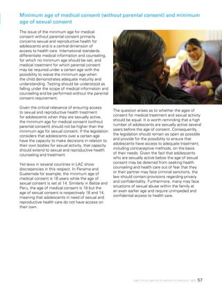 57Legal minimum ages and the realization of adolescents’ rights
Minimum age of medical consent (without parental consent) and minimum
age of sexual consent
The issue of the minimum age for medical
consent without parental consent primarily
concerns sexual and reproductive health for
adolescents and is a central dimension of
access to health care. International standards
differentiate medical information and counseling,
for which no minimum age should be set, and
medical treatment for which parental consent
may be required under a certain age with the
possibility to waive the minimum age when
the child demonstrates adequate maturity and
understanding. Testing should be understood as
falling under the scope of medical information and
counseling and be performed without the parental
consent requirement.
Given the critical relevance of ensuring access
to sexual and reproductive health treatment
for adolescents when they are sexually active,
the minimum age for medical consent (without
parental consent) should not be higher than the
minimum age for sexual consent. If the legislation
considers that adolescents over a certain age
have the capacity to make decisions in relation to
their own bodies for sexual activity, that capacity
should extend to sexual and reproductive health
counseling and treatment.
Yet laws in several countries in LAC show
discrepancies in this respect. In Panama and
Guatemala for example, the minimum age of
medical consent is 16 years while the age of
sexual consent is set at 14. Similarly in Belize and
Peru, the age of medical consent is 18 but the
age of sexual consent is respectively 16 and 14,
meaning that adolescents in need of sexual and
reproductive health care do not have access on
their own.
The question arises as to whether the ages of
consent for medical treatment and sexual activity
should be equal. It is worth reminding that a high
number of adolescents are sexually active several
years before the age of consent. Consequently,
the legislation should remain as open as possible
and provide for the possibility to ensure that
adolescents have access to adequate treatment,
including contraceptive methods, on the basis
of their needs. Given the fact that adolescents
who are sexually active below the age of sexual
consent may be deterred from seeking health
counseling and health care out of fear that they
or their partner may face criminal sanctions, the
law should contain provisions regarding privacy
and confidentiality. Furthermore, many may face
situations of sexual abuse within the family at
an even earlier age and require unimpeded and
confidential access to health care.
 