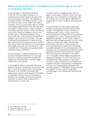 58 Legal minimum ages and the realization of adolescents’ rights
Minimum age of admission to employment and minimum age for the end
of compulsory education
A core principle in international standards
is that the minimum age for admission to
employment should be equal to the age of the
end of compulsory education. The rationale is
to prevent children from leaving school to work
on a full time basis, which impairs their right to
education. The risk is particularly high for children
from disadvantaged backgrounds who may early
on engage in full time work in order to support
themselves and their families. Under international
instruments, States are obliged to ensure that
families have an adequate standard of living
and provide them with necessary assistance for
children to go to school. Conversely, if the age
of admission to employment is higher than the
age of the end of compulsory schooling, children
who are not attending school but are too young to
work legally may enter the informal sector, with
increased risks of experiencing hazardous and/or
exploitative labour conditions.
Across the region, in approximately half of the
countries the age of employment and the age
of end of compulsory education are different,
suggesting inconsistencies in domestic legal
frameworks in this respect.
In some places, there is a one-year difference
between the two. In Guatemala, the employment
age is 14 while the age for end of compulsory
education is 15. The CRC Committee has
expressed its concern at the disparity.96 Similarly
in Costa Rica, there is a 6-month discrepancy
between the two ages, compulsory education
ending at 15.5 years while employment is
authorized from 15 years old.
In other countries, the gap between the two
ages is much wider. In Bolivia, children can start
working at 12 but education is compulsory until
18. In Chile, the minimum age for admission to
employment is 15 but mandatory schooling ends
at 21.
In several States, the law makes a direct link
between compulsory schooling and the ability
to work. The legislation in force in Chile is an
interesting case in point, in that it links some
level of educational achievement to the possibility
for adolescents to work. The law provides that
adolescents between 15 and 18 can engage in
light work with the legal guardian’s consent when
it does not impair their health, development,
and access to education. It also requires for
working adolescents to have either completed
secondary education or be attending school. The
employer has the responsibility to facilitate school
attendance and the working week is limited to
30 hours during the school year. In the same
vein, in Ecuador, the law obliges employers of
adolescents between 15 and 18 who have not
completed their basic education to give them
two hours a day to attend school. Employers are
subject to sanction if they prevent an adolescent
who has not completed basic education from
attending classes.97 In Barbados, the law prohibits
an employer to hire a child of compulsory
schooling age in any undertakings during school
hours.98
96 	CRC COBs (2010), para 88.
97 	Código del Trabajo, art. 135.
98 	Barbados Employment Act, art. 14.
 