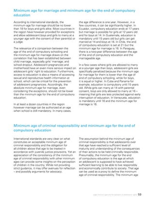 59Legal minimum ages and the realization of adolescents’ rights
Minimum age for marriage and minimum age for the end of compulsory
education
Minimum age of criminal responsibility and minimum age for the end of
compulsory education
According to international standards, the
minimum age for marriage should be no lower
than 18 for boys and girls alike. Most countries in
the region have however provided for exceptions
and allow adolescent boys and girls to marry at a
younger age with the consent of their parent(s) or
a judge.
The relevance of a comparison between the
age of the end of compulsory schooling and
the minimum age for marriage draws on the
correlation that has been established between
child marriage, especially girls’ marriage, and
school dropout. Adolescent pregnancies and
motherhood have an even more serious impact on
adolescent girls’ right to education. Furthermore,
access to education is also a means of accessing
sexual and reproductive health information at
school, which can be critical for the prevention
of adolescent pregnancies. Accordingly, the
absolute minimum age for marriage, even
considering the exceptions, should not be lower
than the minimum age for the end of compulsory
education.
In at least a dozen countries in the region
however marriage can be authorized at an age
when school is still mandatory. In many cases,
the age difference is one year. However, in a
few countries, it can be significantly higher. In
Ecuador, compulsory education ends at 17 years
but marriage is possible for girls at 12 years old
and for boys at 14. In Guatemala, education is
mandatory until 15 years old but girls can get
married at 14 and boys at 16. In Chile, the end
of compulsory education is set at 21 but the
minimum age for marriage is 16. In Paraguay,
there is a two-year difference between the age
of the end of compulsory education and the
marriageable age.
In a few cases where girls are allowed to marry
at a younger age than boys, adolescent girls are
specifically penalized because the minimum age
for marriage for them is lower than the age of
end of compulsory schooling, while for boys,
it is equal or higher. In Cuba and Panama for
example, education is compulsory until 15 years
old. While girls can marry at 14 with parental
consent, boys are only allowed to marry at 16 –
meaning that girls are less protected against early
interruption of education. In Venezuela, education
is mandatory until 16 and the minimum age for
marriage is 16.
International standards are very clear on what
constitutes an acceptable minimum age of
criminal responsibility and the obligation for
all children above that age to be treated in
accordance with juvenile justice provisions. Yet an
appreciation of the consistency of the minimum
age of criminal responsibility with other minimum
ages can provide some insights on the perception
of children in the country. While not providing
strict guidance, it may offer avenues for reflection
– and possibly arguments for advocacy.
The assumption behind the minimum age of
criminal responsibility is that adolescents over
that age have reached a sufficient level of
maturity and understanding of the consequences
of their actions to be held criminally responsible.
Presumably, the minimum age for the end
of compulsory education is the age at which
an adolescent is supposed to have achieved
sufficient learning to be able to live responsibly
and economically contribute to society. That age
can be used as a proxy to define the minimum
age of criminal responsibility. The minimum age
 