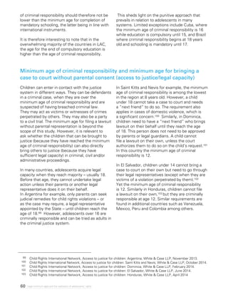 60 Legal minimum ages and the realization of adolescents’ rights
of criminal responsibility should therefore not be
lower than the minimum age for completion of
mandatory schooling, the latter being in line with
international instruments.
It is therefore interesting to note that in the
overwhelming majority of the countries in LAC,
the age for the end of compulsory education is
higher than the age of criminal responsibility.
This sheds light on the punitive approach that
prevails in relation to adolescents in many
systems. Limited exceptions include Cuba, where
the minimum age of criminal responsibility is 16
while education is compulsory until 15, and Brazil
where criminal responsibility begins at 18 years
old and schooling is mandatory until 17.
Minimum age of criminal responsibility and minimum age for bringing a
case to court without parental consent (access to justice/legal capacity)
Children can enter in contact with the justice
system in different ways. They can be defendants
in a criminal case, when they are over the
minimum age of criminal responsibility and are
suspected of having breached criminal law.
They may act as victims or witnesses of crimes
perpetrated by others. They may also be a party
to a civil trial. The minimum age for filing a lawsuit
without parental representation is beyond the
scope of this study. However, it is relevant to
ask whether the children that can be brought to
justice (because they have reached the minimum
age of criminal responsibility) can also directly
bring others to justice (because they have
sufficient legal capacity) in criminal, civil and/or
administrative proceedings.
In many countries, adolescents acquire legal
capacity when they reach majority – usually 18.
Before that age, they cannot undertake legal
action unless their parents or another legal
representative does it on their behalf.
In Argentina for example, only parents can seek
judicial remedies for child rights violations – or
as the case may require, a legal representative
appointed by the State – until children reach the
age of 18.99 However, adolescents over 16 are
criminally responsible and can be tried as adults in
the criminal justice system.
In Saint Kitts and Nevis for example, the minimum
age of criminal responsibility is among the lowest
in the region at 8 years old. However, a child
under 18 cannot take a case to court and needs
a “next friend” to do so. The requirement also
applies in cases of domestic violence, which is
a significant concern.100 Similarly, in Dominica,
children need to have a “next friend” who brings
lawsuit on their behalf until they reach the age
of 18. This person does not need to be approved
by parents or legal guardians. A child cannot
file a lawsuit on their own, unless the court
authorizes them to do so on the child’s request.101
In this country the minimum age of criminal
responsibility is 12.
In El Salvador, children under 14 cannot bring a
case to court on their own but need to go through
their legal representatives (except when they are
victims of a violation perpetrated by them).102
Yet the minimum age of criminal responsibility
is 12. Similarly in Honduras, children cannot file
a lawsuit on their own,103 but they are criminally
responsible at age 12. Similar requirements are
found in additional countries such as Venezuela,
Mexico, Peru and Colombia among others.
99	 Child Rights International Network, Access to justice for children: Argentina, White & Case LLP, November 2013.
100 	 Child Rights International Network, Access to justice for children: Saint Kitts and Nevis, White & Case LLP, October 2014.
101 	 Child Rights International Network, Access to justice for children: Dominica, White & Case LLP, February 2014.
102 	 Child Rights International Network, Access to justice for children: El Salvador, White & Case LLP, June 2014.
103	 Child Rights International Network, Access to justice for children: Honduras, White & Case LLP, April 2014
 
