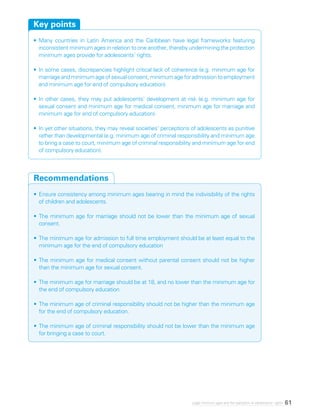 61Legal minimum ages and the realization of adolescents’ rights
•	Many countries in Latin America and the Caribbean have legal frameworks featuring
inconsistent minimum ages in relation to one another, thereby undermining the protection
minimum ages provide for adolescents’ rights.
•	In some cases, discrepancies highlight critical lack of coherence (e.g. minimum age for
marriageandminimumageofsexualconsent,minimumageforadmissiontoemployment
and minimum age for end of compulsory education).
•	In other cases, they may put adolescents’ development at risk (e.g. minimum age for
sexual consent and minimum age for medical consent, minimum age for marriage and
minimum age for end of compulsory education).
•	In yet other situations, they may reveal societies’ perceptions of adolescents as punitive
rather than developmental (e.g. minimum age of criminal responsibility and minimum age
to bring a case to court, minimum age of criminal responsibility and minimum age for end
of compulsory education).
Key points
•	Ensure consistency among minimum ages bearing in mind the indivisibility of the rights
of children and adolescents.
•	The minimum age for marriage should not be lower than the minimum age of sexual
consent.
•	The minimum age for admission to full time employment should be at least equal to the
minimum age for the end of compulsory education
•	The minimum age for medical consent without parental consent should not be higher
than the minimum age for sexual consent.
•	The minimum age for marriage should be at 18, and no lower than the minimum age for
the end of compulsory education.
•	The minimum age of criminal responsibility should not be higher than the minimum age
for the end of compulsory education.
•	The minimum age of criminal responsibility should not be lower than the minimum age
for bringing a case to court.
Recommendations
 