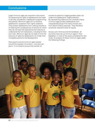62 Legal minimum ages and the realization of adolescents’ rights
Legal minimum ages are important instruments
for advancing the rights of adolescents and need
to be fully considered in adolescent programming
and policies. Minimum ages aim to enhance
adolescents’ protection from rights violations.
They protect adolescents from making choices or
for bearing the consequences of actions for which
they do not have the experience and maturity to
understand the full implications, including for their
own lives. Minimum ages do not seek to limit the
exercise of rights by adolescents nor hinder their
increased autonomy and development.
Discussions around minimum ages revolve
around the question of consent – and who can
give it. It is critical to ensure that transfer of
consent to parents or legal guardians does not
undermine adolescents’ legal protection.
By representing objective and universal criteria,
minimum ages protect adolescents from
marginalized groups from early choices and
from discriminatory practices. They therefore
constitute important tools for equity.
Across Latin America and the Caribbean, all
countries have set up minimum ages in their
legislation in most of the areas considered for this
study. An analysis of these minimum ages yields
the following findings.
Conclusions
 