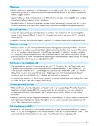 63Legal minimum ages and the realization of adolescents’ rights
Marriage
•	While providing that adolescents can fully consent to marriage on their own at 18, legislations in the
overwhelming majority of countries provide for the possibility for children to get married with parental
and/or a judge’s consent.
•	Approximately one third of the countries have different minimum ages for marriage for boys and girls,
thus effectively featuring discriminatory legislation.
•	Possible grounds for authorizing underage marriage due to “exceptional circumstances” are in many
instances extensive, thus significantly undermining the protection the legal marriageable age offers.
Sexual consent
•	Across the region, the overwhelming majority of countries have established teh minimum age for
sexual consent between 14 and 16 years. Yet a few countries have an age lower than 14 years and
others over 16.
•	In several countries, discriminatory legislation persists, on the basis of gender and sexual orientation.
Medical consent
•	In most countries in Latin America and the Caribbean, the legislation does not provide for a minimum
age for access to medical counseling and to medical treatment without parental consent. Where there
is one, it is usually comprised between 16 and 18 years. A handful of countries have laws providing
for privacy and confidentiality of services. Yet, while there may not be a minimum age set in the law,
prevailing practices in health institutions may lead to require parental consent for counseling and testing
– especially in the area of sexual and reproductive health.
Admission to employment
•	The overwhelming majority of countries are in line with ILO Convention No. 138. They usually have
a general minimum age of admission to employment comprised between 14 and 16 years old. Light
work is usually authorized over 12 years of age and hazardous work is forbidden under 18. A handful
of countries however have ages that are below those required in international standards. Recent
evolutions, such as recent legal reform in Bolivia, are particularly preoccupying.
•	A concern is the exception for family owned business, present in several laws in particular in Caribbean
countries, for which the minimum age does not apply.
Compulsory education
•	Most countries in LAC make education compulsory until 14 to 16 years of age. A handful of countries
have however set the age at 12 or 13. In some states, the law provides for minimum educational
achievement rather than define an exact age. The level is either primary schooling or secondary
schooling.
•	In several countries, the law obliges parents to ensure that children go to school. In some, the state also
has explicit specific obligations in guaranteeing that families receive adequate support to ensure that
their children have access to education.
Criminal responsibility
•	Countries in Latin America and the Caribbean have minimum ages for criminal responsibility, ranging
from 7 to 16. The lowest ages are found in the Caribbean, where it is in several instances under 12 and
even under 10. Over three quarters of the states in LAC have a minimum age below 14.
 