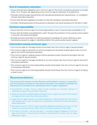65Legal minimum ages and the realization of adolescents’ rights
End of compulsory education
•	Ensure that domestic legislation set a minimum age for the end of compulsory education at at least
either 14 or 15 years old, depending on the minimum age for admission to employment.
•	Consider combining age requirements with educational achievement requirements, i.e. completion
of lower secondary education.
•	Ensure that domestic legislation provides for free and mandatory secondary education.
•	Consider including provisions linking access to education and social assistance for families in need.
Criminal responsibility
•	Ensure that the minimum age of criminal responsibility is over 14 and as close as possible to 18.
•	Ensure that all children and adolescents under 18 enjoy the protection of the juvenile justice system
in line with international standards.
•	Exclude provisions that allow for lowering protection standards for certain offences or give
discretionary powers to judges in deciding whether the juvenile justice system applies.
Intersection among minimum ages
•	The minimum age for marriage should not be lower than the minimum age of sexual consent.
•	The minimum age for admission to full time employment should be at least equal to the minimum
age for the end of compulsory education
•	The minimum age for medical consent without parental consent should not be higher than the
minimum age for sexual consent.
•	The minimum age for marriage should be at 18, and no lower than the minimum age for the end of
compulsory education.
•	The minimum age of criminal responsibility should not be higher than the minimum age for the end
of compulsory education.
•	The minimum age of criminal responsibility should not be lower than the minimum age for bringing
a case to court.
The analysis of the situation in Latin American and Caribbean countries, in conjunction
with the guidance provided by international standards, has enabled to highlight the
following recommendations for addressing minimum ages in legislation.
•	Consideration of legal minimum ages should constitute an important element of
adolescent programming and policy advocacy.
•	Statesarerequiredtoestablishappropriatelegalminimumagesinlinewiththeinternational
and regional instruments they have subscribed to.
•	Legal minimum ages should aim to protect adolescents’ rights and promote their full and
safe development in order to enable them to positively contribute to society and become
responsible adults.
•	Discussions around minimum ages should be adolescent-centered and focus on their
protection and empowerment, rather than on limiting the exercise of their rights.
•	The notion of consent – and who can give it – should be integral to debates on minimum
ages with the aim of ensuring that substitute mechanisms for consent do not impair
adolescents’ rights.
Recommendations
 