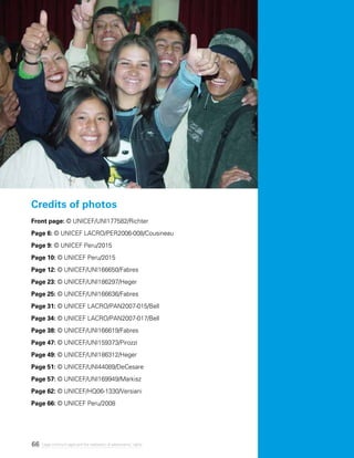 66 Legal minimum ages and the realization of adolescents’ rights
Credits of photos
Front page: © UNICEF/UNI177582/Richter
Page 6: © UNICEF LACRO/PER2006-008/Cousineau
Page 9: © UNICEF Peru/2015
Page 10: © UNICEF Peru/2015
Page 12: © UNICEF/UNI166650/Fabres
Page 23: © UNICEF/UNI186297/Heger
Page 25: © UNICEF/UNI166636/Fabres
Page 31: © UNICEF LACRO/PAN2007-015/Bell
Page 34: © UNICEF LACRO/PAN2007-017/Bell
Page 38: © UNICEF/UNI166619/Fabres
Page 47: © UNICEF/UNI159373/Pirozzi
Page 49: © UNICEF/UNI186312/Heger
Page 51: © UNICEF/UNI44089/DeCesare
Page 57: © UNICEF/UNI169949/Markisz
Page 62: © UNICEF/HQ06-1330/Versiani
Page 66: © UNICEF Peru/2008
 