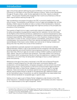 7Legal minimum ages and the realization of adolescents’ rights
Age is the primary element defining the end of childhood. In its very first article, the
Convention on the Rights of the Child (CRC) defines a child as “every human being below
the age of 18 years unless, under the law applicable to the child, majority is attained
earlier”. This provision therefore also recognizes that in some circumstances a child can
attain majority before reaching the age of 18.
Age considerations are present throughout the CRC in provisions dealing with a wide
array of issues. The possibility to set different minimum ages acknowledges that, as they
develop, children acquire the ability to make a number of informed decisions. However,
it should not be understood as allowing ages that might be contrary to the principles and
provisions of the Convention.1
The question of legal minimum ages is particularly relevant for adolescents’ rights – and
for policy and programming approaches supporting their realization. As the Committee
on the Rights of the Child has pointed out, adolescence is a period characterized by rapid
evolutions and the progressive acquisition of the capacity to assume adult behaviours and
increased responsibilities. While adolescence is a time of positive change and learning,
it also bears a number of risks, owing to specific vulnerabilities, pressure from society
including peers, the construction of one’s own identity and dealing with sexuality.2 The
second decade of their lives is when children are most at risk of making mistakes and
taking risks that may affect the course of their existence.3
Age considerations precisely represent one expression of the Convention’s delicate
balance between children’s right to be protected and the recognition that they also have
evolving capacities and should therefore have progressive autonomy in making decisions
about their lives. Minimum ages do not seek to restrict children’s ability to exercise their
rights. Rather, they aim to enhance their protection. They keep children from having to
make choices which consequences they do not have the experience or capacity to fully
understand, or for which they risk being taken advantage of due to uneven balance of
power and authority.
Reference to the age of the child is mentioned in the CRC and its Optional Protocols
in relation to issues ranging from the right to be heard, to provisions dealing with
employment, criminal responsibility, compulsory education, and recruitment into armed
forces among others. The Convention on All Forms of Discrimination Against Women
(CEDAW) also refers to State Parties’ obligation to set a minimum age for marriage.
However, these instruments do not always specify how the age should actually be
defined, leaving States Parties to decide on the appropriate age. Additional treaties, such
as the International Labour Conventions, as well as interpretations by treaty bodies have
further defined standards for acceptable ages in specific areas.
Setting minimum ages is part of States Parties’ obligations under Article 4 of the CRC,
which requires to “undertake all appropriate legislative, administrative and other measures
for the implementation of the rights recognized” therein.
1	 M. Santos Pais in Manual on Human Rights Reporting, UN High Commissioner for Human Rights, 1997, p. 416.
2 	 CRC Committee General Comment No. 4 (2003), Adolescent health and development in the context of the Convention on
the Rights of the Child, CRC/GC/2003/4, para 2.
3 	 UNICEF State of the World’s Children: Adolescence, An Age of Opportunities, 2011.
Introduction
 