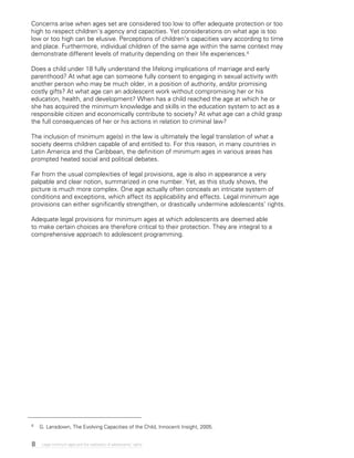 8 Legal minimum ages and the realization of adolescents’ rights
Concerns arise when ages set are considered too low to offer adequate protection or too
high to respect children’s agency and capacities. Yet considerations on what age is too
low or too high can be elusive. Perceptions of children’s capacities vary according to time
and place. Furthermore, individual children of the same age within the same context may
demonstrate different levels of maturity depending on their life experiences.4
Does a child under 18 fully understand the lifelong implications of marriage and early
parenthood? At what age can someone fully consent to engaging in sexual activity with
another person who may be much older, in a position of authority, and/or promising
costly gifts? At what age can an adolescent work without compromising her or his
education, health, and development? When has a child reached the age at which he or
she has acquired the minimum knowledge and skills in the education system to act as a
responsible citizen and economically contribute to society? At what age can a child grasp
the full consequences of her or his actions in relation to criminal law?
The inclusion of minimum age(s) in the law is ultimately the legal translation of what a
society deems children capable of and entitled to. For this reason, in many countries in
Latin America and the Caribbean, the definition of minimum ages in various areas has
prompted heated social and political debates.
Far from the usual complexities of legal provisions, age is also in appearance a very
palpable and clear notion, summarized in one number. Yet, as this study shows, the
picture is much more complex. One age actually often conceals an intricate system of
conditions and exceptions, which affect its applicability and effects. Legal minimum age
provisions can either significantly strengthen, or drastically undermine adolescents’ rights.
Adequate legal provisions for minimum ages at which adolescents are deemed able
to make certain choices are therefore critical to their protection. They are integral to a
comprehensive approach to adolescent programming.
4	 G. Lansdown, The Evolving Capacities of the Child, Innocenti Insight, 2005.
 