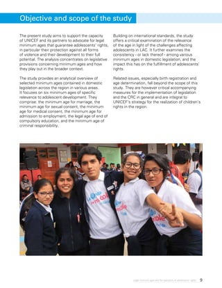9Legal minimum ages and the realization of adolescents’ rights
The present study aims to support the capacity
of UNICEF and its partners to advocate for legal
minimum ages that guarantee adolescents’ rights,
in particular their protection against all forms
of violence and their development to their full
potential. The analysis concentrates on legislative
provisions concerning minimum ages and how
they play out in the broader context.
The study provides an analytical overview of
selected minimum ages contained in domestic
legislation across the region in various areas.
It focuses on six minimum ages of specific
relevance to adolescent development. They
comprise: the minimum age for marriage, the
minimum age for sexual consent, the minimum
age for medical consent, the minimum age for
admission to employment, the legal age of end of
compulsory education, and the minimum age of
criminal responsibility.
Building on international standards, the study
offers a critical examination of the relevance
of the age in light of the challenges affecting
adolescents in LAC. It further examines the
consistency - or lack thereof - among various
minimum ages in domestic legislation, and the
impact this has on the fulfillment of adolescents’
rights.
Related issues, especially birth registration and
age determination, fall beyond the scope of this
study. They are however critical accompanying
measures for the implementation of legislation
and the CRC in general and are integral to
UNICEF’s strategy for the realization of children’s
rights in the region.
Objective and scope of the study
 