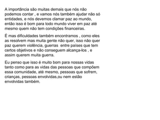 A importância são muitas demais que nós não podemos contar , e vamos nós também ajudar não só entidades, e nós devemos clamar paz ao mundo, então isso é bom para todo mundo viver em paz até mesmo quem não tem condições financeiras. É mas dificuldades também encontramos , como eles as resolvem mas muita gente não quer, isso não quer paz querem violência, guerras  entre países que tem certos objetivos e não conseguem alcança-los , e assim querem muita guerra. Eu penso que isso é muito bom para nossas vidas tanto como para as vidas das pessoas que compõem essa comunidade, até mesmo, pessoas que sofrem, crianças, pessoas envolvidas,ou nem estão envolvidas também. 