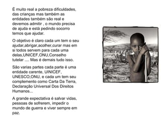 É muito real a pobreza dificuldades, das crianças mas também as entidades também são real e devemos admitir , o mundo precisa de ajuda e está pedindo socorro temos que ajudar. O objetivo é claro cada um tem o seu ajudar,abrigar,acolher,curar mas em si todos servem para cada uma delas,UNICEF,ONU,Conselho tutelar .... Mas é demais tudo isso. São varias partes cada parte é uma entidade carente, UINICEF, UNESCO,ONU, e cada um tem seu complemento como Carta Da Terra, Declaração Universal Dos Direitos Humanos... A grande expectativa é salvar vidas, pessoas de sofrerem, impedir o mundo de guerra e viver sempre em paz. 