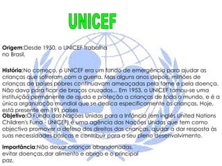 Origem :Desde 1950, o UNICEF trabalha no Brasil,  História :No começo, o UNICEF era um fundo de emergência para ajudar as crianças que sofreram com a guerra. Mas alguns anos depois, milhões de crianças de países pobres continuavam ameaçadas pela fome e pela doença. Não dava para ficar de braços cruzados... Em 1953, o UNICEF tornou-se uma instituição permanente de ajuda e proteção a crianças de todo o mundo, e é a única organização mundial que se dedica especificamente às crianças. Hoje, está presente em 191 países  Objetivo: O Fundo das Nações Unidas para a Infância (em inglês United Nations Children's Fund - UNICEF) é uma agência das Nações Unidas que tem como objectivo promover a defesa dos direitos das crianças, ajudar a dar resposta às suas necessidades básicas e contribuir para o seu pleno desenvolvimento. Importância :Não deixar crianças abandonadas, evitar doenças,dar alimento e abrigo e o principal paz. UNICEF 