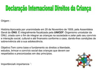 Declaração Internacional Direitos da Criança Origem : História:Aprovada por unanimidade em 20 de Novembro de 1959, pela Assembleia Geral da  ONU . É integralmente fiscalizada pela  UNICEF . Organismo unicelular da ONU, criada com o fim de integrar as crianças na sociedade e zelar pelo seu convívio e interação social, cultural e até financeiro conforme o caso, dando-lhes condições de sobrevivência até a sua adolescência.  Objetivo:Tem como base e fundamento os direitos a liberdade, estudos, brincar e convívio social das crianças que devem ser respeitados e preconizadas em dez princípios.  ImportânciaA importancia ´: 