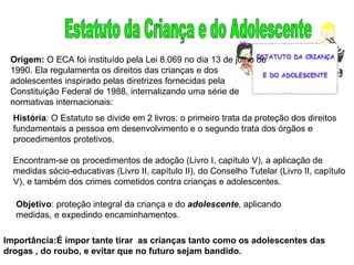 Estatuto da Criança e do Adolescente Origem:  O   ECA foi instituído pela Lei 8.069 no dia 13 de julho de 1990. Ela regulamenta os direitos das crianças e dos adolescentes inspirado pelas diretrizes fornecidas pela Constituição Federal de 1988, internalizando uma série de normativas internacionais: História : O Estatuto se divide em 2 livros: o primeiro trata da proteção dos direitos fundamentais a pessoa em desenvolvimento e o segundo trata dos órgãos e procedimentos protetivos. Encontram-se os procedimentos de adoção (Livro I, capítulo V), a aplicação de medidas sócio-educativas (Livro II, capítulo II), do Conselho Tutelar (Livro II, capítulo V), e também dos crimes cometidos contra crianças e adolescentes. Objetivo : proteção integral da criança e do  adolescente , aplicando medidas, e expedindo encaminhamentos. Importância:É impor tante tirar  as crianças tanto como os adolescentes das drogas , do roubo, e evitar que no futuro sejam bandido. 