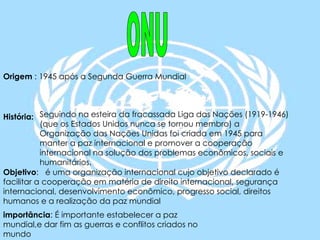 ONU Origem  : 1945 após a Segunda Guerra Mundial História:   Objetivo :  é uma organização internacional cujo objetivo declarado é facilitar a cooperação em matéria de direito internacional, segurança internacional, desenvolvimento econômico, progresso social, direitos humanos e a realização da paz mundial importância : É importante estabelecer a paz mundial,e dar fim as guerras e conflitos criados no  mundo Seguindo na esteira da fracassada Liga das Nações (1919-1946) (que os Estados Unidos nunca se tornou membro) a Organização das Nações Unidas foi criada em 1945 para manter a paz internacional e promover a cooperação internacional na solução dos problemas econômicos, sociais e humanitários.  