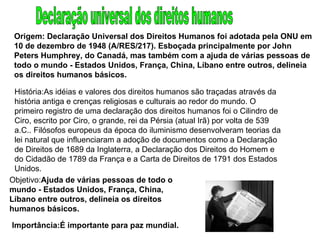 Origem: Declaração Universal dos Direitos Humanos foi adotada pela ONU em 10 de dezembro de 1948 (A/RES/217). Esboçada principalmente por John Peters Humphrey, do Canadá, mas também com a ajuda de várias pessoas de todo o mundo - Estados Unidos, França, China, Líbano entre outros, delineia os direitos humanos básicos. História:As idéias e valores dos direitos humanos são traçadas através da história antiga e crenças religiosas e culturais ao redor do mundo. O primeiro registro de uma declaração dos direitos humanos foi o Cilindro de Ciro, escrito por Ciro, o grande, rei da Pérsia (atual Irã) por volta de 539 a.C.. Filósofos europeus da época do iluminismo desenvolveram teorias da lei natural que influenciaram a adoção de documentos como a Declaração de Direitos de 1689 da Inglaterra, a Declaração dos Direitos do Homem e do Cidadão de 1789 da França e a Carta de Direitos de 1791 dos Estados Unidos. Objetivo: Ajuda de várias pessoas de todo o mundo - Estados Unidos, França, China, Líbano entre outros, delineia os direitos humanos básicos. Importância:É importante para paz mundial. Declaração universal dos direitos humanos 