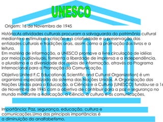 UNESCO Origem: 16 de Novembro de 1945 História:As atividades culturais procuram a salvaguarda do patrimônio cultural mediante o estímulo da criação e a criatividade e a preservação das entidades culturais e tradições orais, assim como a promoção dos livros e a leitura. Em matéria de informação, a UNESCO promove a livre circulação de idéias por meios audiovisuais, fomenta a liberdade de imprensa e a independência, o pluralismo e a diversidade dos meios de informação, através do Programa Internacional para a Promoção da Comunicação. Objetivo:United F.C Educational, Scientific and Cultural Organization) é um organismo especializado do sistema das Nações Unidas. A Organização das Nações Unidas para a Educação, a Ciência e a Cultura (UNESCO) fundou-se a 16 de Novembro de 1945 com o objetivo de contribuir para a paz e segurança no mundo mediante a educação, a ciência, a cultura e as comunicações. Importância: Paz, segurança, educação, cultura e comunicações.Uma das principais importâncias é a diminuição do analfabetismo. 