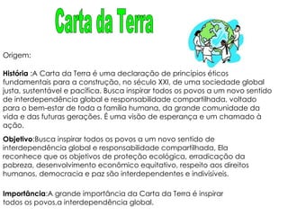 História  :A Carta da Terra é uma declaração de princípios éticos fundamentais para a construção, no século XXI, de uma sociedade global justa, sustentável e pacífica. Busca inspirar todos os povos a um novo sentido de interdependência global e responsabilidade compartilhada, voltado para o bem-estar de toda a família humana, da grande comunidade da vida e das futuras gerações. É uma visão de esperança e um chamado à ação. Objetivo :Busca inspirar todos os povos a um novo sentido de interdependência global e responsabilidade compartilhada, Ela reconhece que os objetivos de proteção ecológica, erradicação da pobreza, desenvolvimento econômico equitativo, respeito aos direitos humanos, democracia e paz são interdependentes e indivisíveis. Importância :A grande importância da Carta da Terra é inspirar todos os povos,a interdependência global. Origem: Carta da Terra 