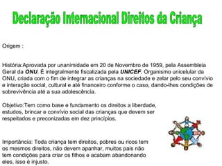 Declaração Internacional Direitos da Criança Origem : História:Aprovada por unanimidade em 20 de Novembro de 1959, pela Assembleia Geral da  ONU . É integralmente fiscalizada pela  UNICEF . Organismo unicelular da ONU, criada com o fim de integrar as crianças na sociedade e zelar pelo seu convívio e interação social, cultural e até financeiro conforme o caso, dando-lhes condições de sobrevivência até a sua adolescência.  Objetivo:Tem como base e fundamento os direitos a liberdade, estudos, brincar e convívio social das crianças que devem ser respeitados e preconizadas em dez princípios.  Importância: Toda criança tem direitos, pobres ou ricos tem os mesmos direitos, não devem apanhar, muitos pais não tem condições para criar os filhos e acabam abandonando eles, isso é injusto. 