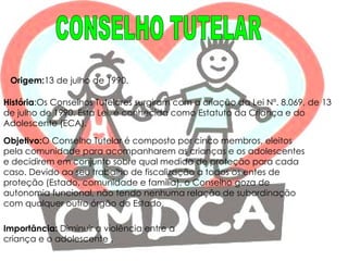CONSELHO TUTELAR Origem: 13 de julho de 1990.  História :Os Conselhos Tutelares surgiram com a criação da Lei Nº. 8.069, de 13 de julho de 1990. Esta Lei, é conhecida como Estatuto da Criança e do Adolescente (ECA). Objetivo: O Conselho Tutelar é composto por cinco membros, eleitos pela comunidade para acompanharem as crianças e os adolescentes e decidirem em conjunto sobre qual medida de proteção para cada caso. Devido ao seu trabalho de fiscalização a todos os entes de proteção (Estado, comunidade e família), o Conselho goza de autonomia funcional, não tendo nenhuma relação de subordinação com qualquer outro órgão do Estado. Importância:  Diminuir a violência entre a criança e o adolescente . 