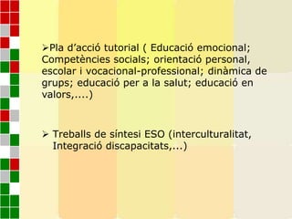 Pla d’acció tutorial ( Educació emocional;
Competències socials; orientació personal,
escolar i vocacional-professional; dinàmica de
grups; educació per a la salut; educació en
valors,....)
 Treballs de síntesi ESO (interculturalitat,
Integració discapacitats,...)
 