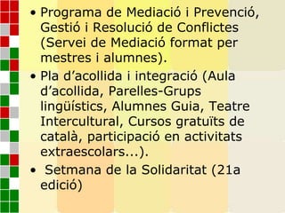 • Programa de Mediació i Prevenció,
Gestió i Resolució de Conflictes
(Servei de Mediació format per
mestres i alumnes).
• Pla d’acollida i integració (Aula
d’acollida, Parelles-Grups
lingüístics, Alumnes Guia, Teatre
Intercultural, Cursos gratuïts de
català, participació en activitats
extraescolars...).
• Setmana de la Solidaritat (21a
edició)
 