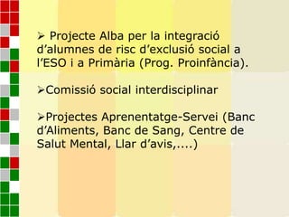  Projecte Alba per la integració
d’alumnes de risc d’exclusió social a
l’ESO i a Primària (Prog. Proinfància).
Comissió social interdisciplinar
Projectes Aprenentatge-Servei (Banc
d’Aliments, Banc de Sang, Centre de
Salut Mental, Llar d’avis,....)
 