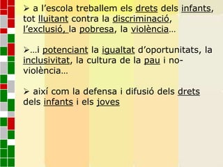  a l’escola treballem els drets dels infants,
tot lluitant contra la discriminació,
l’exclusió, la pobresa, la violència…
…i potenciant la igualtat d’oportunitats, la
inclusivitat, la cultura de la pau i no-
violència…
 així com la defensa i difusió dels drets
dels infants i els joves
 