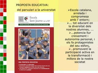 Escola catalana,
arrelada i
compromesa
amb l’ entorn;
... tot educant en
la diversitat dels
nostres alumnes, ...
...potencia llur
creixement i
autonomia personal, i
els fa protagonistes
del seu esforç,
…promovent la
participació activa en
la transformació i
millora de la nostra
societat
PROPOSTA EDUCATIVA:
del parvulari a la universitat
 