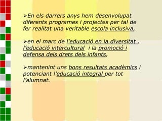 En els darrers anys hem desenvolupat
diferents programes i projectes per tal de
fer realitat una veritable escola inclusiva,
en el marc de l’educació en la diversitat ,
l’educació intercultural i la promoció i
defensa dels drets dels infants,
mantenint uns bons resultats acadèmics i
potenciant l’educació integral per tot
l’alumnat.
 
