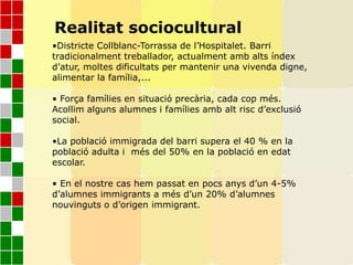 Realitat sociocultural
•Districte Collblanc-Torrassa de l’Hospitalet. Barri
tradicionalment treballador, actualment amb alts índex
d’atur, moltes dificultats per mantenir una vivenda digne,
alimentar la família,...
• Força famílies en situació precària, cada cop més.
Acollim alguns alumnes i famílies amb alt risc d’exclusió
social.
•La població immigrada del barri supera el 40 % en la
població adulta i més del 50% en la població en edat
escolar.
• En el nostre cas hem passat en pocs anys d’un 4-5%
d’alumnes immigrants a més d’un 20% d’alumnes
nouvinguts o d’origen immigrant.
 