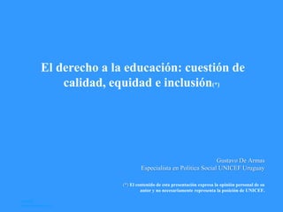 El derecho a la educación: cuestión de
calidad, equidad e inclusión(*)
Gustavo De Armas
Especialista en Política Social UNICEF Uruguay
(*) El contenido de esta presentación expresa la opinión personal de su
autor y no necesariamente representa la posición de UNICEF.
UNICEF
24 de Abril de 2013
 