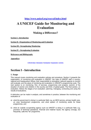 http://www.unicef.org/reseval/index.html

A UNICEF Guide for Monitoring and
Evaluation
Making a Difference?
Section I - Introduction
Section II - Organization of Monitoring and Evaluation
Section III - Strengthening Monitoring
Section IV - Strenghening Evaluation
References and Bibliography
Appendices
UNICEF Home | Information | Participation | Organization | Activities

Section I - Introduction
1. Scope
This manual covers monitoring and evaluation policies and procedure. Section II presents the
organization, of monitoring and evaluation in UNICEF: the roles of UNICEF staff in country,
regional and headquarters offices; their responsibility to strengthen national capacity to monitor
and evaluate; and the place of monitoring and evaluation in UNICEF's programming cycle. The
next section is on monitoring: first, of services, programmes and projects; second, of the
situation of women and children in the country and third, of global goals. The final section, on
evaluation, follows the stages of an evaluation: planning, managing, conducting and using the
results of evaluations.
A distinction can be made in analysis, and sometimes in practice, between the monitoring and
evaluation of
a) what the government is doing in a particular field, e.g. an MCH service, primary health care,
an area development programme, and what system of monitoring exists for these
programmes, and
b) what an outside co-operating agency such as UNICEF is doing in a particular field, e.g.
provision of technical assistance, financial and material inputs; the agency wrongly, but
frequently, calls this "its" programme.

 