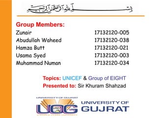 Group Members:
Zunair 17132120-005
Abudullah Waheed 17132120-038
Hamza Butt 17132120-021
Usama Syed 17132120-003
Muhammad Numan 17132120-034
Topics: UNICEF & Group of EIGHT
Presented to: Sir Khuram Shahzad
 