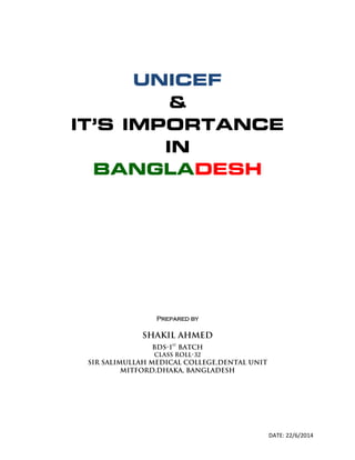 DATE: 22/6/2014
UNICEF
&
IT’S IMPORTANCE
IN
BANGLADESH
Prepared by
Shakil ahmed
Bds-1
st
batch
Class roll-32
Sir salimullah medical college,dental unit
Mitford,Dhaka, Bangladesh
 