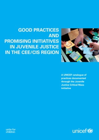 GOOD PRACTICES
                 AND
PROMISING INITIATIVES
  IN JUVENILE JUSTICE
IN THE CEE/CIS REGION



                        A UNICEF catalogue of
                        practices documented
                        through the Juvenile
                        Justice Critical Mass
                        initiative
 