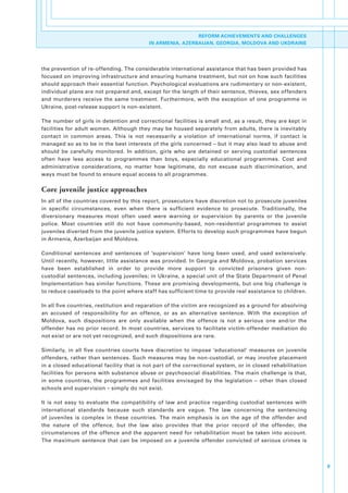 REFORM ACHIEVEMENTS AND CHALLENGES
                                              IN ARMENIA, AZERBAIJAN, GEORGIA, MOLDOVA AND UKDRAINE




the.prevention.of.re-offending..The.considerable.international.assistance.that.has.been.provided.has.
focused.on.improving.infrastructure.and.ensuring.humane.treatment,.but.not.on.how.such.facilities.
should.approach.their.essential.function..Psychological.evaluations.are.rudimentary.or.non-existent,.
individual.plans.are.not.prepared.and,.except.for.the.length.of.their.sentence,.thieves,.sex.offenders.
and. murderers. receive. the. same. treatment.. Furthermore,. with. the. exception. of. one. programme. in.
Ukraine,.post-release.support.is.non-existent..

The.number.of.girls.in.detention.and.correctional.facilities.is.small.and,.as.a.result,.they.are.kept.in.
facilities.for.adult.women..Although.they.may.be.housed.separately.from.adults,.there.is.inevitably.
contact. in. common. areas.. This. is. not. necessarily. a. violation. of. international. norms,. if. contact. is.
managed.so.as.to.be.in.the.best.interests.of.the.girls.concerned.–.but.it.may.also.lead.to.abuse.and.
should. be. carefully. monitored.. In. addition,. girls. who. are. detained. or. serving. custodial. sentences.
often. have. less. access. to. programmes. than. boys,. especially. educational. programmes.. Cost. and.
administrative. considerations,. no. matter. how. legitimate,. do. not. excuse. such. discrimination,. and.
ways.must.be.found.to.ensure.equal.access.to.all.programmes..

Core juvenile justice approaches
In.all.of.the.countries.covered.by.this.report,.prosecutors.have.discretion.not.to.prosecute.juveniles.
in. specific. circumstances,. even. when. there. is. sufficient. evidence. to. prosecute.. Traditionally,. the.
diversionary. measures. most. often. used. were. warning. or. supervision. by. parents. or. the. juvenile.
police.. Most. countries. still. do. not. have. community-based,. non-residential. programmes. to. assist.
juveniles.diverted.from.the.juvenile.justice.system..Efforts.to.develop.such.programmes.have.begun.
in.Armenia,.Azerbaijan.and.Moldova..

Conditional. sentences. and. sentences. of. ‘supervision’. have. long. been. used,. and. used. extensively..
Until.recently,.however,.little.assistance.was.provided..In.Georgia.and.Moldova,.probation.services.
have. been. established. in. order. to. provide. more. support. to. convicted. prisoners. given. non-
custodial.sentences,.including.juveniles;.in.Ukraine,.a.special.unit.of.the.State.Department.of.Penal.
Implementation.has.similar.functions..These.are.promising.developments,.but.one.big.challenge.is.
to.reduce.caseloads.to.the.point.where.staff.has.sufficient.time.to.provide.real.assistance.to.children..

In.all.five.countries,.restitution.and.reparation.of.the.victim.are.recognized.as.a.ground.for.absolving.
an. accused. of. responsibility. for. an. offence,. or. as. an. alternative. sentence.. With. the. exception. of.
Moldova,. such. dispositions. are. only. available. when. the. offence. is. not. a. serious. one. and/or. the.
offender. has. no. prior. record.. In. most. countries,. services. to. facilitate. victim-offender. mediation. do.
not.exist.or.are.not.yet.recognized,.and.such.dispositions.are.rare..

Similarly,. in. all. five. countries. courts. have. discretion. to. impose. ‘educational’. measures. on. juvenile.
offenders,. rather. than. sentences.. Such. measures. may. be. non-custodial,. or. may. involve. placement.
in.a.closed.educational.facility.that.is.not.part.of.the.correctional.system,.or.in.closed.rehabilitation.
facilities. for. persons. with. substance. abuse. or. psychosocial. disabilities.. The. main. challenge. is. that,.
in. some. countries,. the. programmes. and. facilities. envisaged. by. the. legislation. –. other. than. closed.
schools.and.supervision.–.simply.do.not.exist..

It. is. not. easy. to. evaluate. the. compatibility. of. law. and. practice. regarding. custodial. sentences. with.
international. standards. because. such. standards. are. vague.. The. law. concerning. the. sentencing.
of. juveniles. is. complex. in. these. countries.. The. main. emphasis. is. on. the. age. of. the. offender. and.
the. nature. of. the. offence,. but. the. law. also. provides. that. the. prior. record. of. the. offender,. the.
circumstances. of. the. offence. and. the. apparent. need. for. rehabilitation. must. be. taken. into. account..
The. maximum. sentence. that. can. be. imposed. on. a. juvenile. offender. convicted. of. serious. crimes. is.    .



                                                                                                                      9
 