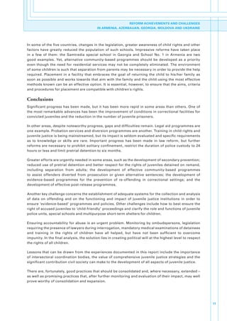 REFORM ACHIEVEMENTS AND CHALLENGES
                                               IN ARMENIA, AZERBAIJAN, GEORGIA, MOLDOVA AND UKDRAINE




In.some.of.the.five.countries,.changes.in.the.legislation,.greater.awareness.of.child.rights.and.other.
factors. have. greatly. reduced. the. population. of. such. schools.. Impressive. reforms. have. taken. place.
in. a. few. of. them:. the. Samtredia. special. school. in. Georgia. and. School. No.. 1. in. Armenia. are. two.
good. examples.. Yet,. alternative. community-based. programmes. should. be. developed. as. a. priority.
even. though. the. need. for. residential. services. may. not. be. completely. eliminated.. The. environment.
of.some.children.is.such.that.separation.from.parents.may.be.necessary.in.order.to.provide.the.help.
required.. Placement. in. a. facility. that. embraces. the. goal. of. returning. the. child. to. his/her. family. as.
soon.as.possible.and.works.towards.that.aim.with.the.family.and.the.child.using.the.most.effective.
methods.known.can.be.an.effective.option..It.is.essential,.however,.to.ensure.that.the.aims,.criteria.
and.procedures.for.placement.are.compatible.with.children's.rights..

Conclusions
Significant. progress. has. been. made,. but. it. has. been. more. rapid. in. some. areas. than. others.. One. of.
the.most.remarkable.advances.has.been.the.improvement.of.conditions.in.correctional.facilities.for.
convicted.juveniles.and.the.reduction.in.the.number.of.juvenile.prisoners.

In.other.areas,.despite.noteworthy.progress,.gaps.and.difficulties.remain..Legal.aid.programmes.are.
one.example..Probation.services.and.diversion.programmes.are.another..Training.in.child.rights.and.
juvenile.justice.is.being.mainstreamed,.but.its.impact.is.seldom.evaluated.and.specific.requirements.
as. to. knowledge. or. skills. are. rare.. Important. progress. has. been. made. in. law. reform,. but. further.
reforms.are.necessary.to.prohibit.solitary.confinement,.restrict.the.duration.of.police.custody.to.24.
hours.or.less.and.limit.pretrial.detention.to.six.months..

Greater.efforts.are.urgently.needed.in.some.areas,.such.as.the.development.of.secondary.prevention;.
reduced.use.of.pretrial.detention.and.better.respect.for.the.rights.of.juveniles.detained.on.remand,.
including. separation. from. adults;. the. development. of. effective. community-based. programmes.
to. assist. offenders. diverted. from. prosecution. or. given. alternative. sentences;. the. development. of.
evidence-based. programmes. for. the. prevention. of. re-offending. in. correctional. settings;. and. the.
development.of.effective.post-release.programmes..

Another.key.challenge.concerns.the.establishment.of.adequate.systems.for.the.collection.and.analysis.
of. data. on. offending. and. on. the. functioning. and. impact. of. juvenile. justice. institutions. in. order. to.
ensure.‘evidence-based’.programmes.and.policies..Other.challenges.include.how.to.best.ensure.the.
right.of.accused.juveniles.to.‘child-friendly’.proceedings.and.clarify.the.role.and.functions.of.juvenile.
police.units,.special.schools.and.multipurpose.short-term.shelters.for.children.

Ensuring. accountability. for. abuse. is. an. urgent. problem.. Monitoring. by. ombudspersons,. legislation.
requiring.the.presence.of.lawyers.during.interrogation,.mandatory.medical.examinations.of.detainees.
and. training. in. the. rights. of. children. have. all. helped,. but. have. not. been. sufficient. to. overcome.
impunity..In.the.final.analysis,.the.solution.lies.in.creating.political.will.at.the.highest.level.to.respect.
the.rights.of.all.children..

Lessons.that.can.be.drawn.from.the.experiences.documented.in.this.report.include.the.importance.
of.intersectoral.coordination.bodies,.the.value.of.comprehensive.juvenile.justice.strategies.and.the.
significant.contribution.civil.society.can.make.to.the.development.of.all.aspects.of.juvenile.justice..

There.are,.fortunately,.good.practices.that.should.be.consolidated.and,.where.necessary,.extended.–.
as.well.as.promising.practices.that,.after.further.monitoring.and.evaluation.of.their.impact,.may.well.
prove.worthy.of.consolidation.and.expansion.




                                                                                                                        11
 