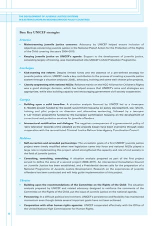 THE DEVELOPMENT OF JUVENILE JUSTICE SYSTEMS
     IN EASTERN EUROPEAN NEIGHBOURHOOD POLICY COUNTRIES




     Box: Key UNICEF strategies

     Armenia
     •   Mainstreaming juvenile justice concerns:. Advocacy. by. UNICEF. helped. ensure. inclusion. of.
         objectives.concerning.juvenile.justice.in.the.National.Planof.Action.for.the.Protection.of.the.Rights.
         of.the.Child.covering.the.years.2004–2015.

     •   Keeping juvenile justice on UNICEF’s agenda:. Support. to. the. development. of. juvenile. justice,.
         consisting.largely.of.training,.was.mainstreamed.into.UNICEF’s.Child.Protection.Programme.


     Azerbaijan
     •   Kick-starting the reform:. Despite. limited. funds. and. the. absence. of. a. pre-defined. strategy. for.
         juvenile.justice.reform,.UNICEF.made.a.key.contribution.to.the.process.of.creating.a.juvenile.justice.
         system.through.a.situation.analysis.(2006),.advocacy,.training.and.some.well-chosen.pilot.projects.

     •   Closely cooperating with national NGOs:.Reliance.mainly.on.the.NGO.Alliance.for.Children’s.Rights.
         was. a. good. strategic. decision,. which. has. helped. ensure. that. UNICEF’s. aims. and. strategies. are.
         appropriate,.while.also.building.capacity.and.encouraging.government-civil.society.cooperation.


     Georgia
     •   Building upon a solid base-line: A. situation. analysis. financed. by. UNICEF. led. to. a. three-year.
         €. 750,000. project. funded. by. the. Dutch. Government. focusing. on. policy. development,. law. reform,.
         training. and. pilot. projects. on. diversion. and. alternative. sentencing,. followed. by. a. two-year. .
         €. 1.27. million. programme. funded. by. the. European. Commission. focusing. on. the. development. of.
         correctional.and.probation.services.for.juvenile.offenders..

     •   Intersectoral mobilization and dialogue:.The.negative.consequences.of.a.governmental.policy.of.
         ‘zero.tolerance’.towards.crime.adopted.as.the.projects.began.have.been.overcome.through.close.
         cooperation.with.the.reconstituted.Criminal.Justice.Reform.Inter-Agency.Coordination.Council..


     Moldova
     •   Self-correction and extended partnerships:.The.unrealistic.goals.of.a.first.UNICEF.juvenile.justice.
         project. were. timely. modified. when. new. legislation. came. into. force. and. national. NGOs. played. a.
         large.role.in.implementing.this.project,.which.strengthened.the.capacity.and.role.of.civil.society.in.
         the.field.of.juvenile.justice..

     •   Consulting, consulting, consulting:. A. situation. analysis. prepared. as. part. of. the. first. project.
         served. to. define. the. aims. of. a. second. project. (2008–2011).. An. intersectoral. Consultative. Council.
         on. Juvenile. Justice. has. been. established,. and. a. Presidential. decree. calls. for. the. preparation. of. a.
         National. Programme. of. Juvenile. Justice. Development.. Research. on. the. experiences. of. juvenile.
         offenders.has.been.conducted.and.will.help.guide.implementation.of.this.project..


     Ukraine
     •   Building upon the recommendations of the Committee on the Rights of the Child:. The. situation.
         analysis. prepared. by. UNICEF. and. related. advocacy. designed. to. reinforce. the. comments. of. the.
         Committee.on.the.Rights.of.the.Child,.put.the.issue.of.juvenile.justice.on.the.national.agenda..

     •   Persevering:.In.a.difficult.political.environment,.UNICEF’s.persistence.and.flexibility.has.maintained.
         momentum.even.though.delete.several.important.goals.have.not.been.achieved..

     •   Cooperation with other human rights agencies:.UNICEF.cooperated.effectively.with.the.Office.of.
         the.United.Nations.High.Commissioner.for.Human.Rights.

12
 