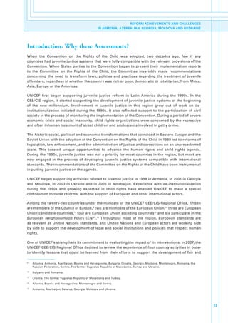 REFORM ACHIEVEMENTS AND CHALLENGES
                                                          IN ARMENIA, AZERBAIJAN, GEORGIA, MOLDOVA AND UKDRAINE




Introduction: Why these Assessments?
When. the. Convention. on. the. Rights. of. the. Child. was. adopted,. two. decades. ago,. few. if. any.
countries.had.juvenile.justice.systems.that.were.fully.compatible.with.the.relevant.provisions.of.the.
Convention.. When. States. parties. to. the. Convention. began. to. present. their. implementation. reports.
to. the. Committee. on. the. Rights. of. the. Child,. the. Committee. invariably. made. recommendations.
concerning. the. need. to. transform. laws,. policies. and. practices. regarding. the. treatment. of. juvenile.
offenders,.regardless.of.whether.the.country.was.rich.or.poor,.democratic.or.totalitarian,.from.Africa,.
Asia,.Europe.or.the.Americas..

UNICEF. first. began. supporting. juvenile. justice. reform. in. Latin. America. during. the. 1990s.. In. the.
CEE/CIS. region,. it. started. supporting. the. development. of. juvenile. justice. systems. at. the. beginning.
of. the. new. millennium.. Involvement. in. juvenile. justice. in. this. region. grew. out. of. work. on. de-
institutionalization. initiated. during. the. 1990s.. It. also. reflected. support. to. the. participation. of. civil.
society.in.the.process.of.monitoring.the.implementation.of.the.Convention..During.a.period.of.severe.
economic. crisis. and. social. insecurity,. child. rights. organizations. were. concerned. by. the. repressive.
and.often.inhuman.treatment.of.street.children.and.adolescents.involved.in.petty.crime..

The.historic.social,.political.and.economic.transformations.that.coincided.in.Eastern.Europe.and.the.
Soviet.Union.with.the.adoption.of.the.Convention.on.the.Rights.of.the.Child.in.1989.led.to.reforms.of.
legislation,.law.enforcement,.and.the.administration.of.justice.and.corrections.on.an.unprecedented.
scale.. This. created. unique. opportunities. to. advance. the. human. rights. and. child. rights. agenda..
During. the. 1990s,. juvenile. justice. was. not. a. priority. for. most. countries. in. the. region,. but. most. are.
now. engaged. in. the. process. of. developing. juvenile. justice. systems. compatible. with. international.
standards..The.recommendations.of.the.Committee.on.the.Rights.of.the.Child.have.been.instrumental.
in.putting.juvenile.justice.on.the.agenda..

UNICEF.began.supporting.activities.related.to.juvenile.justice.in.1998.in.Armenia,.in.2001.in.Georgia.
and. Moldova,. in. 2003. in. Ukraine. and. in. 2005. in. Azerbaijan.. Experience. with. de-institutionalization.
during. the. 1990s. and. growing. expertise. in. child. rights. have. enabled. UNICEF. to. make. a. special.
contribution.to.these.reforms,.with.the.support.of.European.and.other.international.actors..

Among.the.twenty-two.countries.under.the.mandate.of.the.UNICEF.CEE/CIS.Regional.Office,.fifteen.
are.members.of.the.Council.of.Europe, 9.two.are.members.of.the.European.Union,10.three.are.European.
Union.candidate.countries,11.four.are.European.Union.acceding.countries12.and.six.participate.in.the.
European. Neighbourhood. Policy. (ENP).13. Throughout. most. of. the. region,. European. standards. are.
as.relevant.as.United.Nations.standards,.and.United.Nations.and.European.actors.are.working.side.
by.side.to.support.the.development.of.legal.and.social.institutions.and.policies.that.respect.human.
rights..

One.of.UNICEF’s.strengths.is.its.commitment.to.evaluating.the.impact.of.its.interventions..In.2007,.the.
UNICEF.CEE/CIS.Regional.Office.decided.to.review.the.experience.of.four.country.activities.in.order.
to. identify. lessons. that. could. be. learned. from. their. efforts. to. support. the. development. of. fair. and.

9
    .       Albania,.Armenia,.Azerbaijan,.Bosnia.and.Herzegovina,.Bulgaria,.Croatia,.Georgia,.Moldova,.Montenegro,.Romania,.the.
            Russian.Federation,.Serbia,.The.former.Yugoslav.Republic.of.Macedonia,.Turkey.and.Ukraine..
10
        .   Bulgaria.and.Romania.
11
        .   Croatia,.The.former.Yugoslav.Republic.of.Macedonia.and.Turkey.
12
        .   Albania,.Bosnia.and.Herzegovina,.Montenegro.and.Serbia.
13
        .   Armenia,.Azerbaijan,.Belarus,.Georgia,.Moldova.and.Ukraine.




                                                                                                                                   13
 