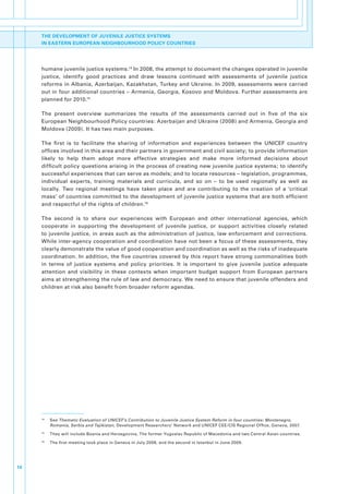 THE DEVELOPMENT OF JUVENILE JUSTICE SYSTEMS
     IN EASTERN EUROPEAN NEIGHBOURHOOD POLICY COUNTRIES




     humane.juvenile.justice.systems.14.In.2008,.the.attempt.to.document.the.changes.operated.in.juvenile.
     justice,. identify. good. practices. and. draw. lessons. continued. with. assessments. of. juvenile. justice.
     reforms.in.Albania,.Azerbaijan,.Kazakhstan,.Turkey.and.Ukraine..In.2009,.assessments.were.carried.
     out.in.four.additional.countries.–.Armenia,.Georgia,.Kosovo.and.Moldova..Further.assessments.are.
     planned.for.2010.15

     The. present. overview. summarizes. the. results. of. the. assessments. carried. out. in. five. of. the. six.
     European.Neighbourhood.Policy.countries:.Azerbaijan.and.Ukraine.(2008).and.Armenia,.Georgia.and.
     Moldova.(2009)..It.has.two.main.purposes..

     The. first. is. to. facilitate. the. sharing. of. information. and. experiences. between. the. UNICEF. country.
     offices.involved.in.this.area.and.their.partners.in.government.and.civil.society;.to.provide.information.
     likely. to. help. them. adopt. more. effective. strategies. and. make. more. informed. decisions. about.
     difficult.policy.questions.arising.in.the.process.of.creating.new.juvenile.justice.systems;.to.identify.
     successful.experiences.that.can.serve.as.models;.and.to.locate.resources.–.legislation,.programmes,.
     individual. experts,. training. materials. and. curricula,. and. so. on. –. to. be. used. regionally. as. well. as.
     locally.. Two. regional. meetings. have. taken. place. and. are. contributing. to. the. creation. of. a. ‘critical.
     mass’.of.countries.committed.to.the.development.of.juvenile.justice.systems.that.are.both.efficient.
     and.respectful.of.the.rights.of.children.16.

     The. second. is. to. share. our. experiences. with. European. and. other. international. agencies,. which.
     cooperate. in. supporting. the. development. of. juvenile. justice,. or. support. activities. closely. related.
     to. juvenile. justice,. in. areas. such. as. the. administration. of. justice,. law. enforcement. and. corrections..
     While.inter-agency.cooperation.and.coordination.have.not.been.a.focus.of.these.assessments,.they.
     clearly.demonstrate.the.value.of.good.cooperation.and.coordination.as.well.as.the.risks.of.inadequate.
     coordination..In.addition,.the.five.countries.covered.by.this.report.have.strong.commonalities.both.
     in. terms. of. justice. systems. and. policy. priorities.. It. is. important. to. give. juvenile. justice. adequate.
     attention. and. visibility. in. these. contexts. when. important. budget. support. from. European. partners.
     aims.at.strengthening.the.rule.of.law.and.democracy..We.need.to.ensure.that.juvenile.offenders.and.
     children.at.risk.also.benefit.from.broader.reform.agendas..




     14
          .   See.Thematic Evaluation of UNICEF’s Contribution to Juvenile Justice System Reform in four countries: Montenegro,
              Romania, Serbia and Tajikistan,.Development.Researchers’.Network.and.UNICEF.CEE/CIS.Regional.Office,.Geneva,.2007.
     15
          .   They.will.include.Bosnia.and.Herzegovina,.The.former.Yugoslav.Republic.of.Macedonia.and.two.Central.Asian.countries..
     16
          .   The.first.meeting.took.place.in.Geneva.in.July.2008,.and.the.second.in.Istanbul.in.June.2009..




14
 