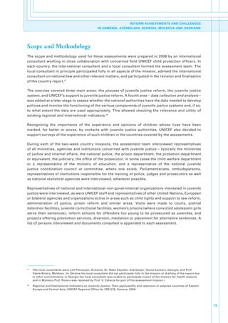 REFORM ACHIEVEMENTS AND CHALLENGES
                                                          IN ARMENIA, AZERBAIJAN, GEORGIA, MOLDOVA AND UKDRAINE




Scope and Methodology
The.scope.and.methodology.used.for.these.assessments.were.prepared.in.2008.by.an.international.
consultant. working. in. close. collaboration. with. concerned. field. UNICEF. child. protection. officers.. In.
each.country,.the.international.consultant.and.a.local.consultant.formed.the.assessment.team..The.
local.consultant.in.principle.participated.fully.in.all.aspects.of.the.mission,.advised.the.international.
consultant.on.national.law.and.other.relevant.matters,.and.participated.in.the.revision.and.finalization.
of.the.country.report.17.

The. exercise. covered. three. main. areas:. the. process. of. juvenile. justice. reform,. the. juvenile. justice.
system,.and.UNICEF’s.support.to.juvenile.justice.reform..A.fourth.area.–.data collection and analysis –.
was.added.at.a.later.stage.to.assess.whether.the.national.authorities.have.the.data.needed.to.develop.
policies.and.monitor.the.functioning.of.the.various.components.of.juvenile.justice.systems.and,.if.so,.
to. what. extent. the. data. are. used. appropriately.. This. allowed. checking. the. relevance. and. utility. of.
existing.regional.and.international.indicators.18

Recognizing. the. importance. of. the. experience. and. opinions. of. children. whose. lives. have. been.
marked,. for. better. or. worse,. by. contacts. with. juvenile. justice. authorities,. UNICEF. also. decided. to.
support.surveys.of.the.experience.of.such.children.in.the.countries.covered.by.the.assessments..

During. each. of. the. two-week. country. missions,. the. assessment. team. interviewed. representatives.
of. all. ministries,. agencies. and. institutions. concerned. with. juvenile. justice. –. typically. the. ministries.
of.justice.and.internal.affairs,.the.national.police,.the.prison.department,.the.probation.department.
or.equivalent,.the.judiciary,.the.office.of.the.prosecutor,.in.some.cases.the.child.welfare.department.
or. a. representative. of. the. ministry. of. education,. and. a. representative. of. the. national. juvenile.
justice. coordination. council. or. committee,. where. one. exists.. Parliamentarians,. ombudspersons,.
representatives.of.institutions.responsible.for.the.training.of.police,.judges.and.prosecutors.as.well.
as.national.statistical.agencies.were.interviewed,.whenever.possible..

Representatives.of.national.and.international.non-governmental.organizations.interested.in.juvenile.
justice.were.interviewed,.as.were.UNICEF.staff.and.representatives.of.other.United.Nations,.European.
or.bilateral.agencies.and.organizations.active.in.areas.such.as.child.rights.and.support.to.law.reform,.
administration. of. justice,. prison. reform. and. similar. areas.. Visits. were. made. to. courts,. pretrial.
detention.facilities,.juvenile.correctional.facilities,.women’s.prisons.(where.convicted.adolescent.girls.
serve. their. sentences),. reform. schools. for. offenders. too. young. to. be. prosecuted. as. juveniles,. and.
projects.offering.prevention.services,.diversion,.mediation.or.placement.for.alternative.sentences..A.
list.of.persons.interviewed.and.documents.consulted.is.appended.to.each.assessment..




17
     .   The.local.consultants.were.Lilit.Petrosyan,.Armenia;.Dr..Nabil.Seyidov,.Azerbaijan;.Teona.Kuchara,.Georgia;.and.Prof..
         Vasile.Rotary,.Moldova..(In.Ukraine.the.local.consultant.did.not.participate.fully.in.the.mission.or.drafting.of.the.report.due.
         to.other.commitments;.in.Georgia.the.local.consultant.was.unable.to.participate.in.part.of.the.mission.for.health.reasons.
         and.in.Moldova.Prof..Rotaru.was.replaced.by.Prof..V..Zaharia.for.part.of.the.assessment.mission.)
18
     .   Regional and International Indicators on Juvenile Justice: Their applicability and relevance in selected countries of Eastern
         Europe and Central Asia,.UNICEF.Regional.Office.for.CEE/CIS,.Geneva,.2009.




                                                                                                                                            15
 