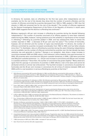 THE DEVELOPMENT OF JUVENILE JUSTICE SYSTEMS
     IN EASTERN EUROPEAN NEIGHBOURHOOD POLICY COUNTRIES




     In. Armenia,. for. example,. data. on. offending. for. the. first. two. years. after. independence. are. not.
     available,. but. for. the. rest. of. the. decade. they. show. that. the. number. of. juvenile. offenders. and. the.
     number. of. offences. committed. by. juveniles. decreased. from. 1993. to. 1995,. peaked. in. 1997,. then. fell.
     sharply. in. 1998. and. remained. low. for. the. rest. of. the. decade. 32. The. number. of. offences. registered.
     by. the. General. Investigative. Department. of. the. Police. of. the. Republic. of. Armenia. in. recent. years.  .
     (2004–2008).suggests.that.the.decline.in.offending.has.continued. 33

     Moldova. registered. a. 60. per. cent. increase. in. offending. by. juveniles. during. the. decade. following.
     independence. 34. The. number. of. juveniles. convicted. of. an. offence. appears. to. have. been. relatively.
     stable.during.the.1990s,.however,.raising.questions.as.to.the.reliability.or.significance.of.the.increase.
     in. offending. 35. Offending. by. juveniles. peaked. in. 2004,. and. has. subsequently. fallen. to. below. the.
     number. reported. in. 1992. –. a. decrease. of. 45. per. cent. over. five. years. 36. The. number. of. homicides,.
     however,. did. not. diminish. and. the. number. of. rapes. rose. dramatically. 37. In. Ukraine,. the. number. of.
     offences. committed. by. juveniles. increased. considerably. from. 1992. to. 2003,. and. has. fallen. sharply.
     since.then. 38.In.Azerbaijan,.data.on.offending.by.juveniles.during.the.years.following.independence.
     are.not.available,.but.the.number.of.offences.committed.by.juveniles.over.the.last.decade.has.been.
     relatively. low. and. generally. in. decline. 39. Georgia. is. an. exception:. data. show. a. large. increase. in.
     convictions.between.2005.and.2006,.when.a.‘zero.tolerance’.policy.towards.crime.was.announced..In.
     2005,.475.juveniles.were.convicted.and.104.given.custodial.sentences;.in.2006,.1,002.were.convicted.
     and.340.given.custodial.sentences.–.i.e.,.123.per.cent.increase.in.convictions.and.325.per.cent.increase.
     in.custodial.sentences.40.Since.then,.the.number.of.convictions.has.grown.slightly. 41.Many.observers.
     agree.that.the.upsurge.in.convictions.of.juveniles.in.2006.reflects.a.real.crime.wave.and.cannot.be.
     attributed. entirely. to. stricter. law. enforcement.. The. fourfold. increase. in. convictions. of. juveniles. for.
     homicides. and. the. 30. per. cent. increase. in. convictions. for. all. crimes. of. violence. between. 2005. and.
     2006.confirm.a.real.escalation.in.serious.offending.by.juveniles.at.that.time.42

     32
          .   436.offences.committed.by.552.juvenile.offenders.in.1993,.and.420.offences.committed.by.444.juveniles.in.1995;.741.
              offences.committed.by.975.juveniles.in.1997;.589.offences.committed.by.479.juveniles.in.1998..See.Giles,.G.,.Report on
              Juvenile Justice and Delinquency in Armenia,.UNICEF.Yerevan,.2001.(hereinafter.‘situation.analysis’),.citing.unpublished.
              Ministry.of.Justice.data.
     33
          .   175.offences.committed.by.211.offenders.in.2004;.150.offences.committed.by.185.juveniles.in.2005;.161.offences.
              committed.by.199.juveniles.in.2006;.189.offences.committed.by.261.juveniles.in.2007.and.174.offences.committed.by.223.
              juveniles.in.2008.(unpublished.data.provided.to.the.UNICEF.assessment.team.by.the.General.Investigative.Department).
     34
          .   From.1,652.cases.in.1992.to.2,684.in.2001,.according.to.data.cited.in.Juvenile Justice in the Republic of Moldova –
              Evaluation Report 2002–2003,.UNICEF,.2003,.p..10.
     35
          .   Committee.on.the.Rights.of.the.Child,.Consideration.of.reports.submitted.by.States.parties.under.Article.44.of.the.
              Convention,.Initial.report.of.the.Republic.of.Moldova,.CRC/C/28/Add.19,.2002,.para..391..There.was.a.sharp.increase.in.
              convictions.in.2000.and.2001.(1,934.and.1,894,.respectively).
     36
          .   2,753.in.2004.and.1,502.in.2008,.according.to.the.publication.of.the.National.Bureau.of.Statistics,.The situation of children in
              the Republic of Moldova in 2008,.No..08-06/126,.2009,.Table.7..
     37
          .   E.g.,.12.homicides.in.2004.and.the.same.number.in.2008;.25.rapes.in.2004.and.115.in.2008..(For.the.most.recent.data,.see.
              Bulletin of the Supreme Court of Justice, No. 3,.March.2009.)
     38
          .   Number.of.offences.committed.by.juveniles:.11,620.in.1992;.21,800.in.2003,.11,170.in.2007,.in.Amdzhadin,.L.,.and.
              Honcharuk,.O.,.Social Practices and Legislation in the Area of Juvenile Delinquency,.National.Academy.of.Sciences,.
              Institute.of.Sociology,.Centre.of.Social.Expertise,.UNICEF,.Kyiv,.2008..There.has.been.some.controversy.as.to.the.
              implications.of.these.data.during.recent.years.because.the.threshold.for.theft.depends.on.the.value.of.the.item.stolen,.
              which.is.affected.by.changes.in.economic.indicators..
     39
          .   From.601.in.1998.to.485.in.2007..The.lowest.number.during.this.decade.was.412,.in.2003..See.State.Statistical.Committee,.
              Crimes and Offences in Azerbaijan,.Baku,.2008,.Table.4.2..
     40
          .   Unpublished.Supreme.Court.data.provided.to.UNICEF.Georgia..Fragmentary.data.from.the.1990s.indicate.that.the.annual.
              number.of.convictions.was.closer.to.300..See.Committee.on.the.Rights.of.the.Child,.Consideration.of.reports.submitted.by.
              States.parties.under.Article.44.of.the.Convention,.Initial.report.of.Georgia,.CRC/C/41/Add.4/Rev.1,.1998,.para..294.
     41
          .   1,060.convictions.in.2007.and.1,166.in.2008.–.increase.of.1.per.cent.or.less..
     42
          .   Ibid..(From.5.to.21.and.from.24.to.82,.respectively.)




18
 