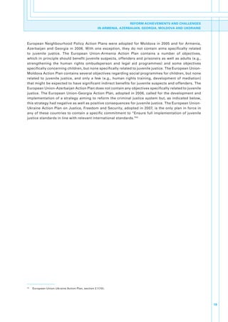 REFORM ACHIEVEMENTS AND CHALLENGES
                                                       IN ARMENIA, AZERBAIJAN, GEORGIA, MOLDOVA AND UKDRAINE




European. Neighbourhood. Policy. Action. Plans. were. adopted. for. Moldova. in. 2005. and. for. Armenia,.
Azerbaijan. and. Georgia. in. 2006.. With. one. exception,. they. do. not. contain. aims. specifically. related.
to. juvenile. justice.. The. European. Union-Armenia. Action. Plan. contains. a. number. of. objectives,.
which.in.principle.should.benefit.juvenile.suspects,.offenders.and.prisoners.as.well.as.adults.(e.g.,.
strengthening. the. human. rights. ombudsperson. and. legal. aid. programmes). and. some. objectives.
specifically.concerning.children,.but.none.specifically.related.to.juvenile.justice..The.European.Union-
Moldova.Action.Plan.contains.several.objectives.regarding.social.programmes.for.children,.but.none.
related. to. juvenile. justice,. and. only. a. few. (e.g.,. human. rights. training,. development. of. mediation).
that.might.be.expected.to.have.significant.indirect.benefits.for.juvenile.suspects.and.offenders..The.
European.Union-Azerbaijan.Action.Plan.does.not.contain.any.objectives.specifically.related.to.juvenile.
justice.. The. European. Union-Georgia. Action. Plan,. adopted. in. 2006,. called. for. the. development. and.
implementation. of. a. strategy. aiming. to. reform. the. criminal. justice. system. but,. as. indicated. below,.
this.strategy.had.negative.as.well.as.positive.consequences.for.juvenile.justice..The.European.Union-
Ukraine. Action. Plan. on. Justice,. Freedom. and. Security,. adopted. in. 2007,. is. the. only. plan. in. force. in.
any. of. these.countries. to.contain.a. specific. commitment.to.“Ensure. full.implementation.of.juvenile.
justice.standards.in.line.with.relevant.international.standards.”43.




43
     .   European.Union-Ukraine.Action.Plan,.section.2.1(10).




                                                                                                                        19
 